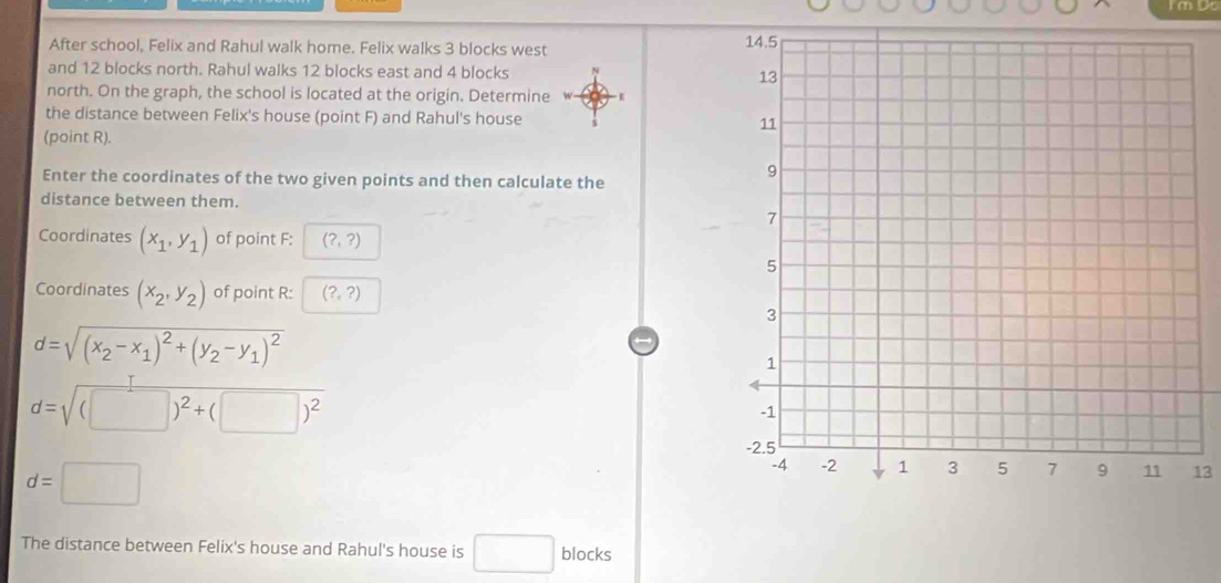 After school, Felix and Rahul walk home. Felix walks 3 blocks west 
and 12 blocks north. Rahul walks 12 blocks east and 4 blocks 
north. On the graph, the school is located at the origin. Determine w E 
the distance between Felix's house (point F) and Rahul's house 
(point R). 
Enter the coordinates of the two given points and then calculate the 
distance between them. 
Coordinates (x_1,y_1) of point F : (?,?)
Coordinates (x_2,y_2) of point R : (?,?)
d=sqrt((x_2)-x_1)^2+(y_2-y_1)^2
d=sqrt((□ )^2)+(□ )^2
d=□
13 
The distance between Felix's house and Rahul's house is □ blocks