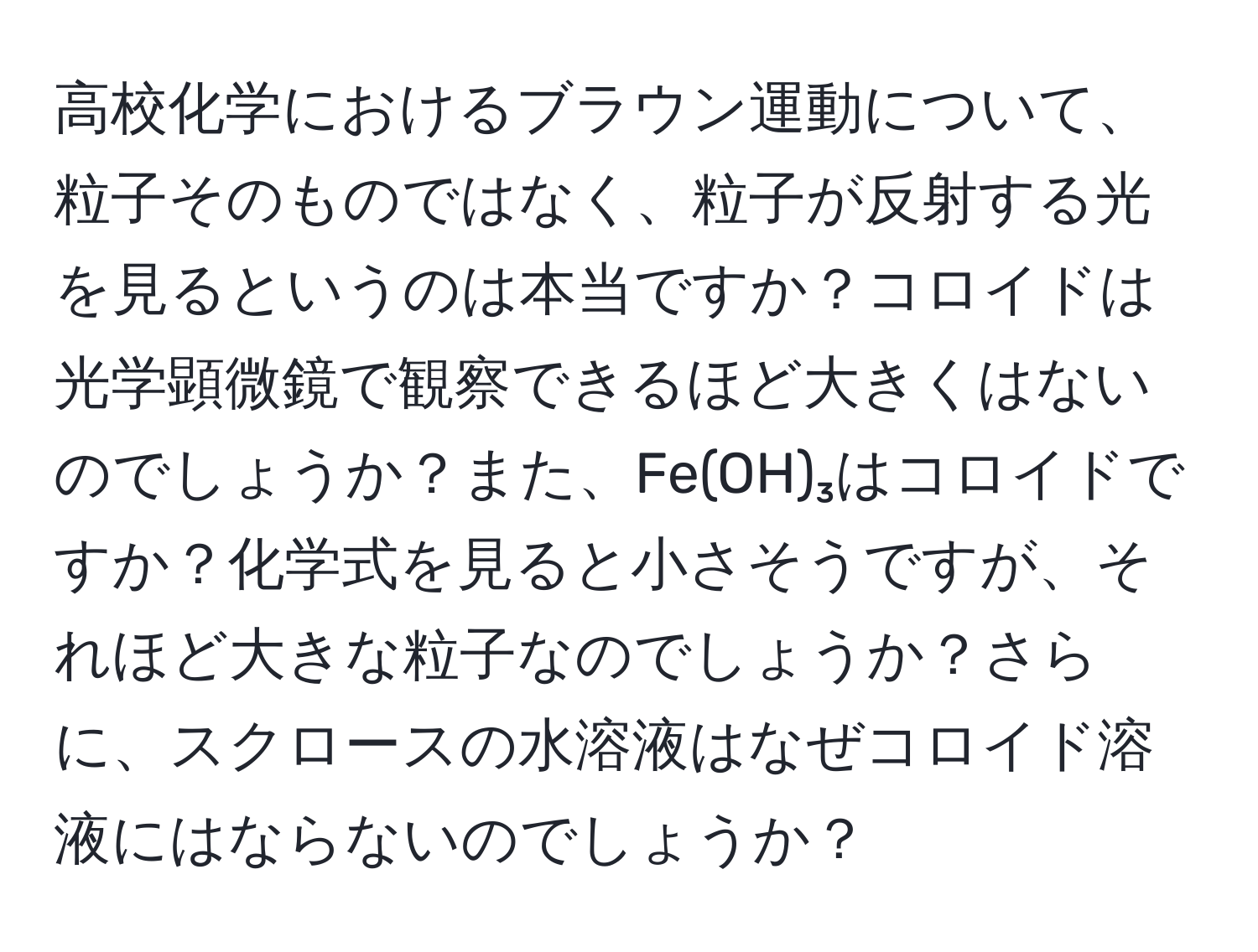 高校化学におけるブラウン運動について、粒子そのものではなく、粒子が反射する光を見るというのは本当ですか？コロイドは光学顕微鏡で観察できるほど大きくはないのでしょうか？また、Fe(OH)₃はコロイドですか？化学式を見ると小さそうですが、それほど大きな粒子なのでしょうか？さらに、スクロースの水溶液はなぜコロイド溶液にはならないのでしょうか？