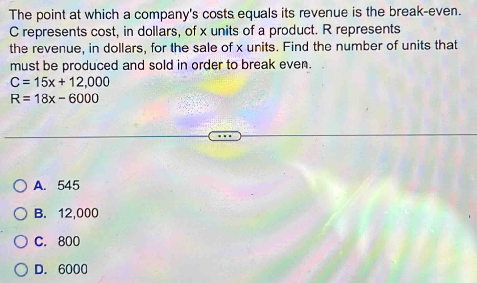 The point at which a company's costs equals its revenue is the break-even.
C represents cost, in dollars, of x units of a product. R represents
the revenue, in dollars, for the sale of x units. Find the number of units that
must be produced and sold in order to break even.
C=15x+12,000
R=18x-6000
A. 545
B. 12,000
C. 800
D. 6000