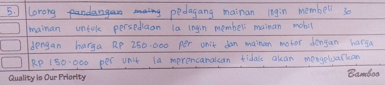 lorongangn pedagang mainan ingin membeli 30
mainan untol persediaan la ingin membel mainan mobil 
dengan harga RP 250. 000 per unit dan mainan motor dengan harga
RP 150. 000 per unit la merencanakan tidak akan mengeluarkan 
Bamdaa