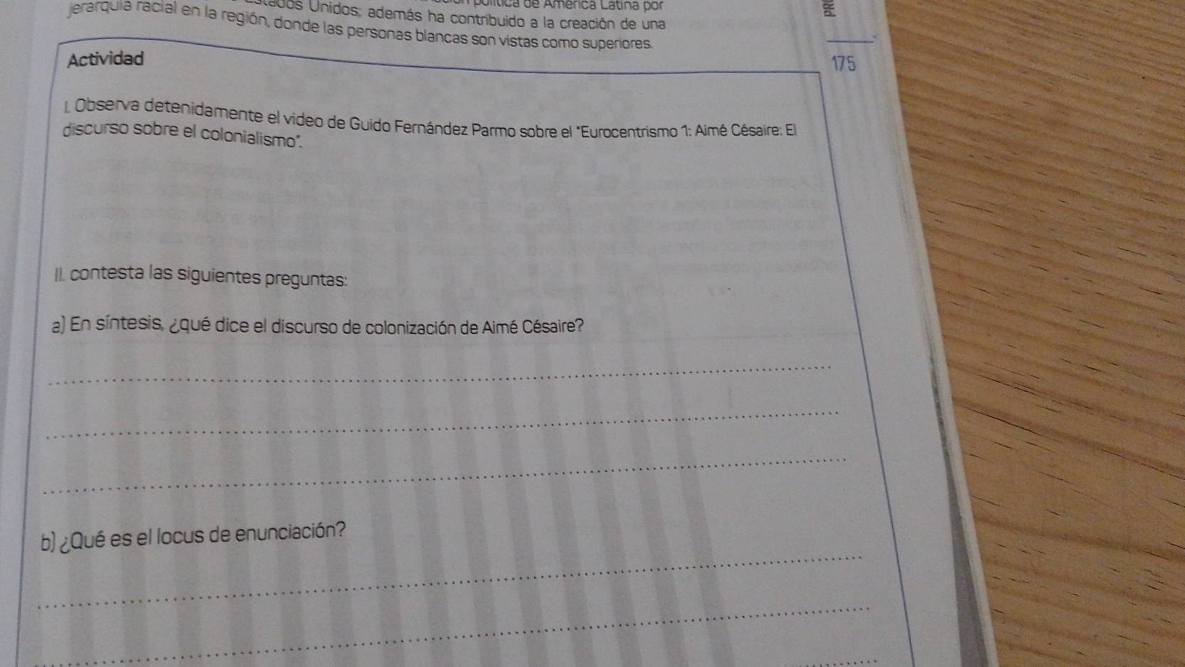 olítica de Amenca Latina por a 
ados Unidos; además ha contribuido a la creación de una 
jerarquia racial en la región, donde las personas blancas son vistas como superiores 
_ 
Actividad 175 
L Observa detenidamente el video de Guido Fernández Parmo sobre el "Eurocentrismo 1: Aimé Césaire: El 
discurso sobre el colonialismo". 
II. contesta las siguientes preguntas: 
a) En síntesis, ¿qué dice el discurso de colonización de Aimé Césaire? 
_ 
_ 
_ 
_ 
b) ¿Qué es el locus de enunciación? 
_ 
_