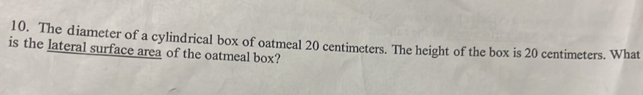 The diameter of a cylindrical box of oatmeal 20 centimeters. The height of the box is 20 centimeters. What 
is the lateral surface area of the oatmeal box?