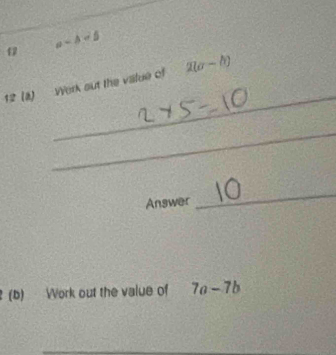 a-A
_ 
12 (a) Werk out the value of 2(a-b)
_ 
Answer 
_ 
(b) Work out the value of 7a-7b
__ 
_