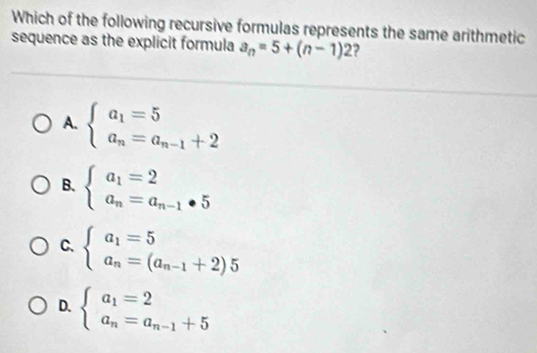 Which of the following recursive formulas represents the same arithmetic
sequence as the explicit formula a_n=5+(n-1)2 2
A. beginarrayl a_1=5 a_n=a_n-1+2endarray.
B. beginarrayl a_1=2 a_n=a_n-1· 5endarray.
C. beginarrayl a_1=5 a_n=(a_n-1+2)5endarray.
D. beginarrayl a_1=2 a_n=a_n-1+5endarray.