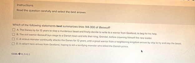 Instructions
Read the question carefully and select the best answer.
Which of the following statements best summarizes lines 144-300 of Beowulf?
A. The Danes try for 12 years to stop a murderous beast and finally decide to write to a warrior from Geatland, to beg for his help.
B. The evil warrior Beowulf lays siege to a Danish town and kills their king, Grendel, before crowning himself the new leader.
C. A vicious monster continually attacks the Danes for 12 years, until a great warrior from a neighboring kingdom arrives by ship to try and slay the beast.
D. A valiant hero arrives from Geatland, hoping to kill a terrifying monster who killed the Danish prince.
CCSS: ● RL11-12.2