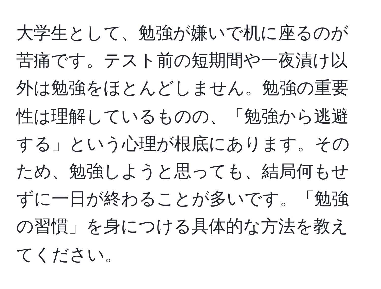 大学生として、勉強が嫌いで机に座るのが苦痛です。テスト前の短期間や一夜漬け以外は勉強をほとんどしません。勉強の重要性は理解しているものの、「勉強から逃避する」という心理が根底にあります。そのため、勉強しようと思っても、結局何もせずに一日が終わることが多いです。「勉強の習慣」を身につける具体的な方法を教えてください。