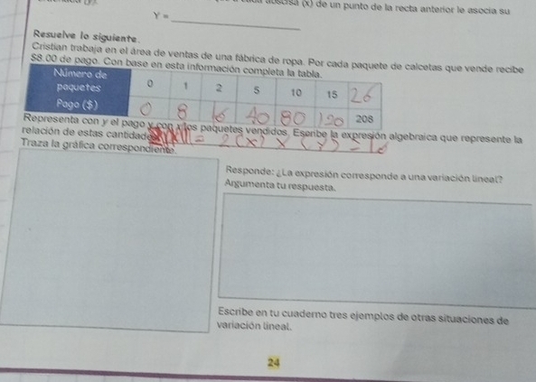 ua abscisa (x) de un punto de la recta anterior le asocía su 
_
Y=
Resuelve lo siguiente 
Cristian trabaja en el área de ventas de una fábrica de ropetas que vende recibe
$8.00 de pago. C 
ndidos. Eserbe la expresión algebraica que represente la 
ción de estas cantidade 
Traza la gráfica correspondiente 
Responde: ¿La expresión corresponde a una variación lineal? 
Argumenta tu respuesta. 
Escribe en tu cuaderno tres ejemplos de otras situaciones de 
variación lineal. 
24