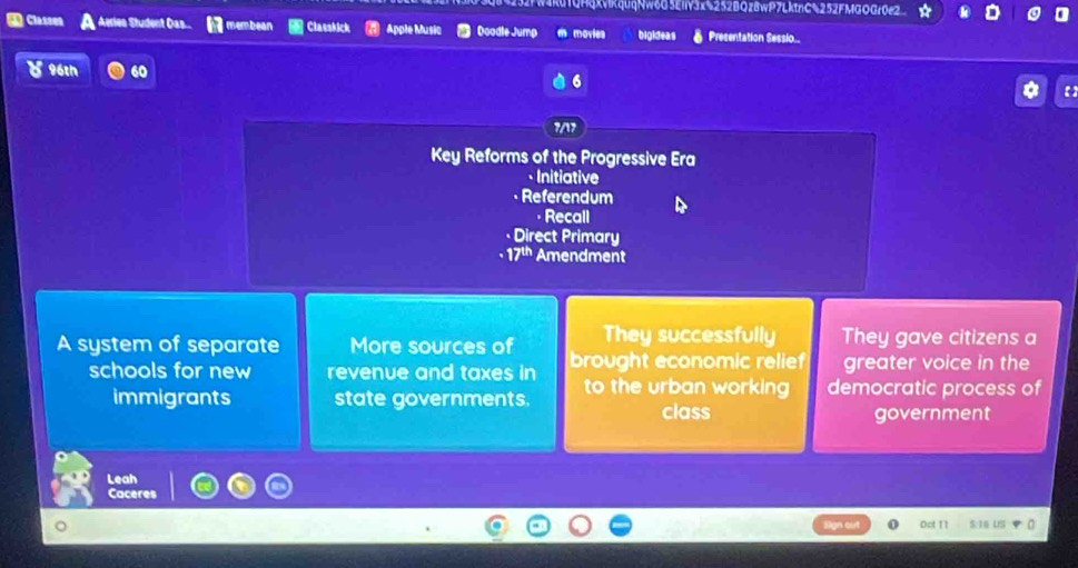 4XVIKquqNw6G5EIV3x%252BQz8wP7LktnG%252FMGOGr0e2 
4 Classen Aeriea Student Das... membean Classkick Apple Music Doodle Jump movies bigideas Presentation Sessio.. 
96th 6 【 
7/1 
Key Reforms of the Progressive Era 
· Initiative 
• Referendum 
· Recall 
Direct Primary
17^(th) Amendment 
They successfully They gave citizens a 
A system of separate More sources of brought economic relief greater voice in the 
schools for new revenue and taxes in to the urban working democratic process of 
immigrants state governments. 
class government 
Leah 
Caceres 
on Oct 11 5:16 US