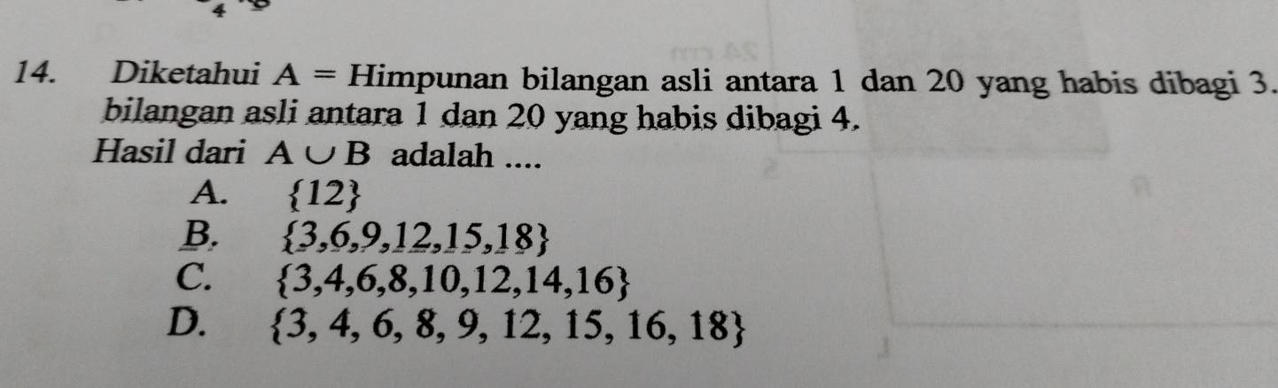 4
14. Diketahui A= Himpunan bilangan asli antara 1 dan 20 yang habis dibagi 3.
bilangan asli antara 1 dan 20 yang habis dibagi 4.
Hasil dari A∪ B adalah ....
A.  12
B.  3,6,9,12,15,18
C.  3,4,6,8,10,12,14,16
D.  3,4,6,8,9,12,15,16,18