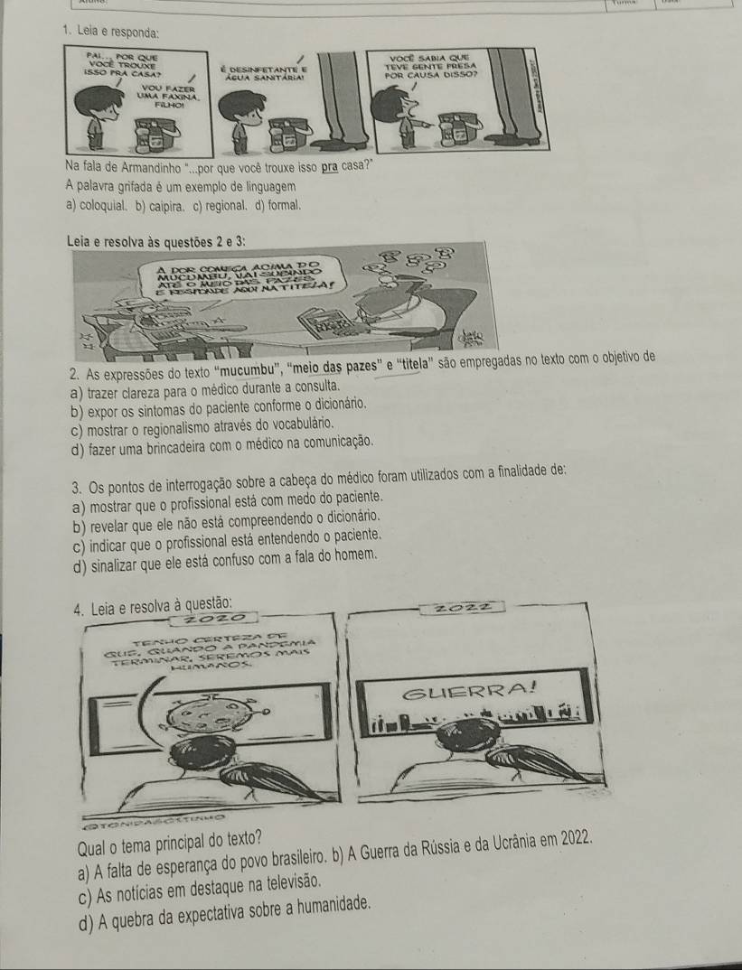 Leia e responda:
Na fala de Armandinho "...por que você trouxe isso pra casa?"
A palavra grifada é um exemplo de linguagem
a) coloquial. b) caipira. c) regional. d) formal.
2. As expressões do texto “mucumbu”, “meio das pazes” e “titela” são empo texto com o objetivo de
a) trazer clareza para o médico durante a consulta.
b) expor os sintomas do paciente conforme o dicionário.
c) mostrar o regionalismo através do vocabulário.
d) fazer uma brincadeira com o médico na comunicação.
3. Os pontos de interrogação sobre a cabeça do médico foram utilizados com a finalidade de:
a) mostrar que o profissional está com medo do paciente.
b) revelar que ele não está compreendendo o dicionário.
c) indicar que o profissional está entendendo o paciente.
d) sinalizar que ele está confuso com a fala do homem.
z022
GUERRA!

Qual o tema principal do texto?
a) A falta de esperança do povo brasileiro. b) A Guerra da Rússia e da Ucrânia em 2022.
c) As notícias em destaque na televisão.
d) A quebra da expectativa sobre a humanidade.