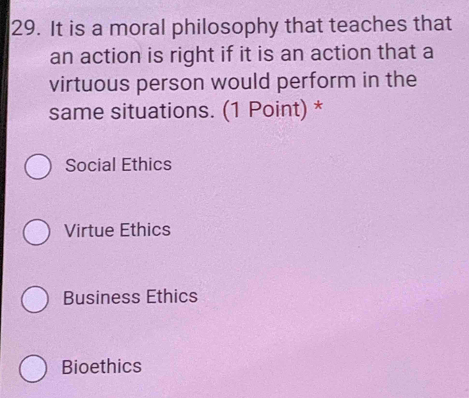 It is a moral philosophy that teaches that
an action is right if it is an action that a
virtuous person would perform in the
same situations. (1 Point) *
Social Ethics
Virtue Ethics
Business Ethics
Bioethics