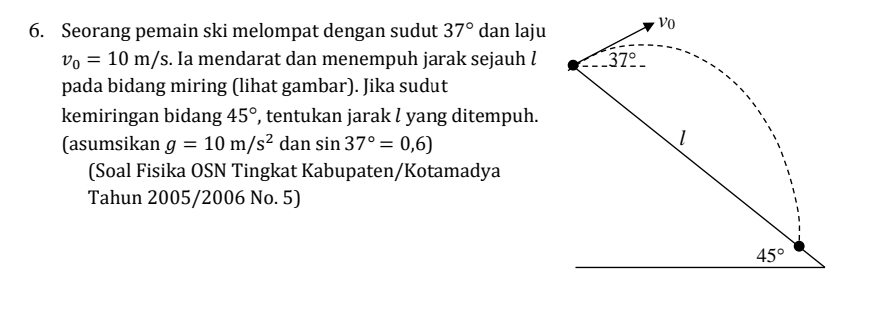 Seorang pemain ski melompat dengan sudut 37° dan laju
v_0=10m/s s. Ia mendarat dan menempuh jarak sejauh l 
pada bidang miring (lihat gambar). Jika sudut
kemiringan bidang 45° , tentukan jarak l yang ditempuh.
(asumsikan g=10m/s^2 dan sin 37°=0,6)
(Soal Fisika OSN Tingkat Kabupaten/Kotamadya
Tahun 2005/2006 No. 5)