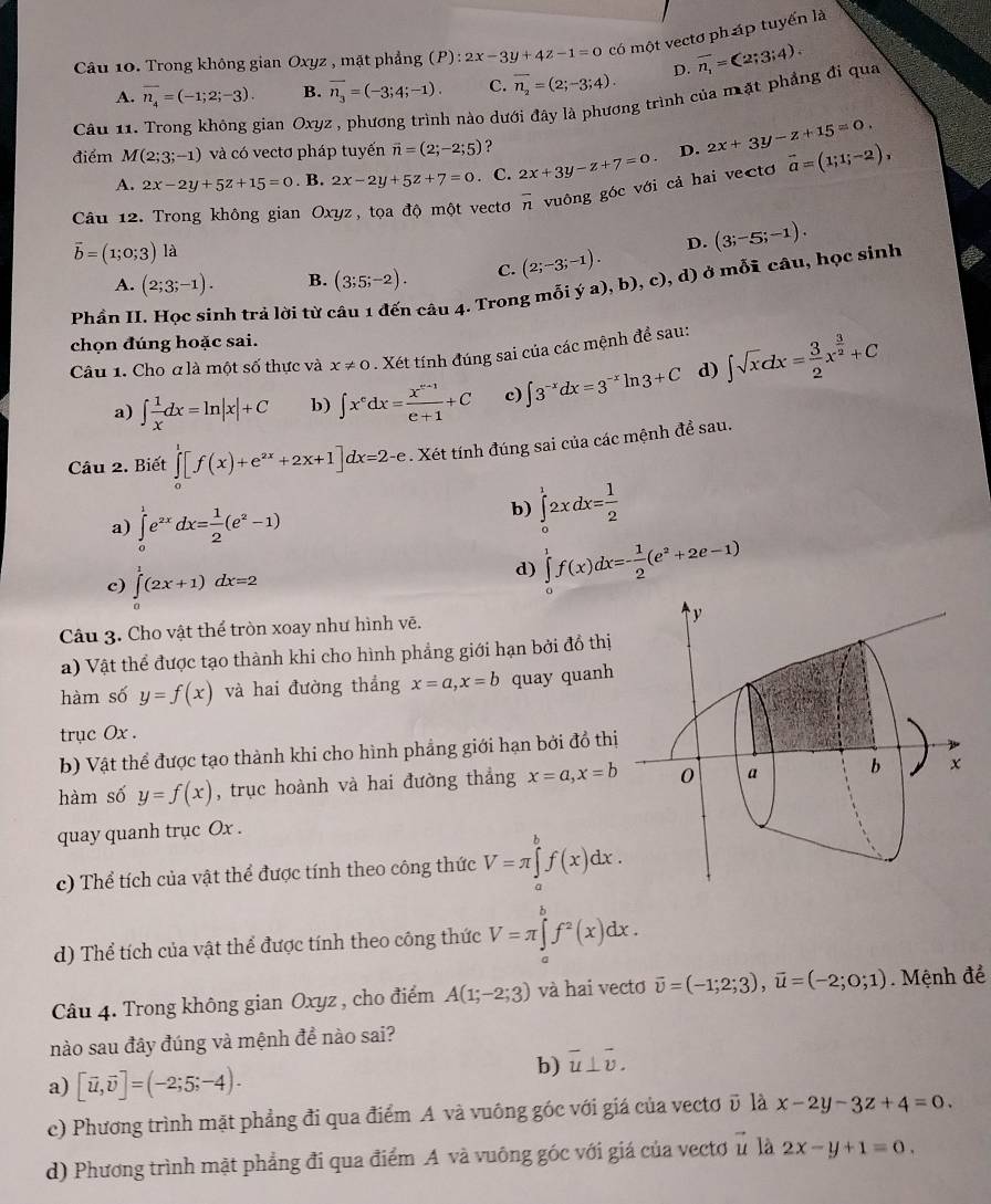 Trong không gian Oxyz , mặt phẳng (P): 2x-3y+4z-1=0 có một vectơ pháp tuyến là
A. overline n_4=(-1;2;-3). B. overline n_3=(-3;4;-1). C. overline n_2=(2;-3;4). D. overline n_1=(2;3;4).
Câu 11. Trong không gian Oxyz , phương trình nào dưới đây là phương trình của mặt phẳng đi qua
điểm M(2;3;-1) và có vectơ pháp tuyến vector n=(2;-2;5) ? 2x+3y-z+15=0,
A. 2x-2y+5z+15=0. B. 2x-2y+5z+7=0. C. 2x+3y-z+7=0. D.
Câu 12. Trong không gian Oxyz, tọa độ một vectơ overline n vuông góc với cả hai vectơ vector a=(1;1;-2),
vector b=(1;0;3) là
D. (3;-5;-1).
A. (2;3;-1). B. (3;5;-2). C. (2;-3;-1).
Phần II. Học sinh trả lời từ câu 1 đến câu 4. Trong mỗi ya),b),c) ), d) ở mỗi câu, học sinh
chọn đúng hoặc sai.
Câu 1. Cho ơ là một số thực và x!= 0. Xét tính đúng sai của các mệnh để sau:
a) ∈t  1/x dx=ln |x|+C b) ∈t x^edx= (x^(e+1))/e+1 +C c) ∈t 3^(-x)dx=3^(-x)ln 3+C d) ∈t sqrt(x)dx= 3/2 x^(frac 3)2+C
Câu 2. Biết ∈tlimits _0^(1[f(x)+e^2x)+2x+1]dx=2-e. Xét tính đúng sai của các mệnh đề sau.
a) ∈tlimits _0^(1e^2x)dx= 1/2 (e^2-1)
b) ∈tlimits _0^(12xdx=frac 1)2
c) ∈tlimits _0^(1(2x+1)dx=2
d) ∈tlimits _0^1f(x)dx=-frac 1)2(e^2+2e-1)
Câu 3. Cho vật thể tròn xoay như hình vẽ.
a) Vật thể được tạo thành khi cho hình phẳng giới hạn bởi đồ thị
hàm số y=f(x) và hai đường thẳng x=a,x=b quay quanh
trục Ox .
b) Vật thể được tạo thành khi cho hình phẳng giới hạn bởi đồ thị
hàm số y=f(x) , trục hoành và hai đường thắng x=a,x=b
quay quanh trục Ox .
c) Thể tích của vật thể được tính theo công thức V=π ∈tlimits _a^(bf(x)dx.
d) Thể tích của vật thể được tính theo công thức V=π ∈tlimits _a^bf^2)(x)dx.
Câu 4. Trong không gian Oxyz , cho điểm A(1;-2;3) và hai vectơ vector v=(-1;2;3),vector u=(-2;0;1). Mệnh đề
nào sau đây đúng và mệnh đề nào sai?
b) overline u⊥ overline v.
a) [vector u,vector v]=(-2;5;-4).
c) Phương trình mặt phẳng đi qua điểm A và vuông góc với giá của vectơ ũ là x-2y-3z+4=0.
d) Phương trình mặt phẳng đi qua điểm A và vuông góc với giá của vectơ ủ là 2x-y+1=0.