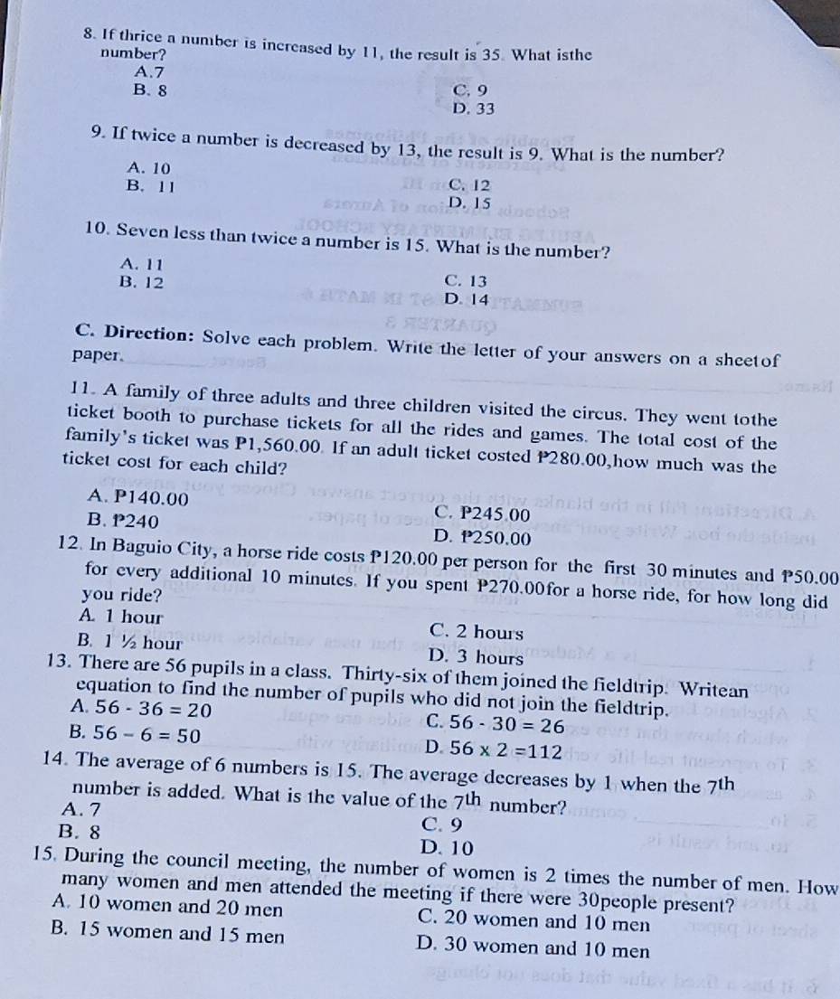 If thrice a number is increased by 11, the result is 35. What isthe
number?
A. 7
B. 8 C. 9
D. 33
9. If twice a number is decreased by 13, the result is 9. What is the number?
A. 10 C. 12
B. 11 D. 15
10. Seven less than twice a number is 15. What is the number?
A. 11
C. 13
B. 12 D. 14
C. Direction: Solve each problem. Write the letter of your answers on a sheetof
paper.
11. A family of three adults and three children visited the circus. They went tothe
ticket booth to purchase tickets for all the rides and games. The total cost of the
family's ticket was P1,560.00. If an adult ticket costed P280.00,how much was the
ticket cost for each child?
A. P140.00 C. P245 00
B. P240 D. P250.00
12. In Baguio City, a horse ride costs P120.00 per person for the first 30 minutes and P50.00
for every additional 10 minutes. If you spent P270.00for a horse ride, for how long did
you ride?
A. 1 hour C. 2 hours
B. 1 ½ hour D. 3 hours
13. There are 56 pupils in a class. Thirty-six of them joined the fieldtrip. Writean
equation to find the number of pupils who did not join the fieldtrip.
A. 56-36=20 C. 56-30=26
B. 56-6=50
D. 56* 2=112
14. The average of 6 numbers is 15. The average decreases by 1 when the 7^(th)
number is added. What is the value of the 7^(th) number?
A. 7 C. 9
B. 8 D. 10
15. During the council meeting, the number of women is 2 times the number of men. How
many women and men attended the meeting if there were 30people present?
A. 10 women and 20 men C. 20 women and 10 men
B. 15 women and 15 men D. 30 women and 10 men