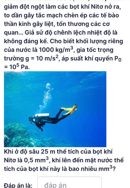 giảm đột ngột làm các bọt khí Nitơ nở ra, 
to dần gây tắc mạch chèn ép các tế bào 
thần kinh gây liệt, tổn thương các cơ 
quan... Giả sử độ chênh lệch nhiệt độ là 
không đáng kể. Cho biết khối lượng riêng 
của nước là 1000kg/m^3 , gia tốc trọng 
trường g=10m/s^2 , áp suất khí quyển I P_0
=10^5Pa. 
Khi ở độ sâu 25 m thể tích của bọt khí 
Nitơ là 0,5mm^3 , khi lên đến mặt nước thể 
tích của bọt khí này là bao nhiêu mm^3 ? 
Đáp án là: đáp án