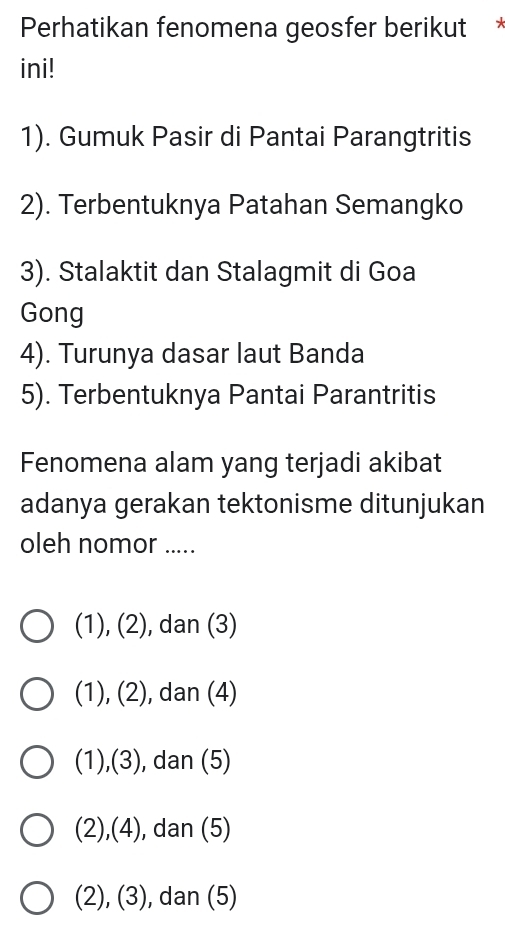 Perhatikan fenomena geosfer berikut 
ini!
1). Gumuk Pasir di Pantai Parangtritis
2). Terbentuknya Patahan Semangko
3). Stalaktit dan Stalagmit di Goa
Gong
4). Turunya dasar laut Banda
5). Terbentuknya Pantai Parantritis
Fenomena alam yang terjadi akibat
adanya gerakan tektonisme ditunjukan
oleh nomor .....
(1), (2), dan (3)
(1), (2), ), dan (4)
(1),(3), , dan (5)
(2),(4) , dan (5)
(2), (3), dan (5)