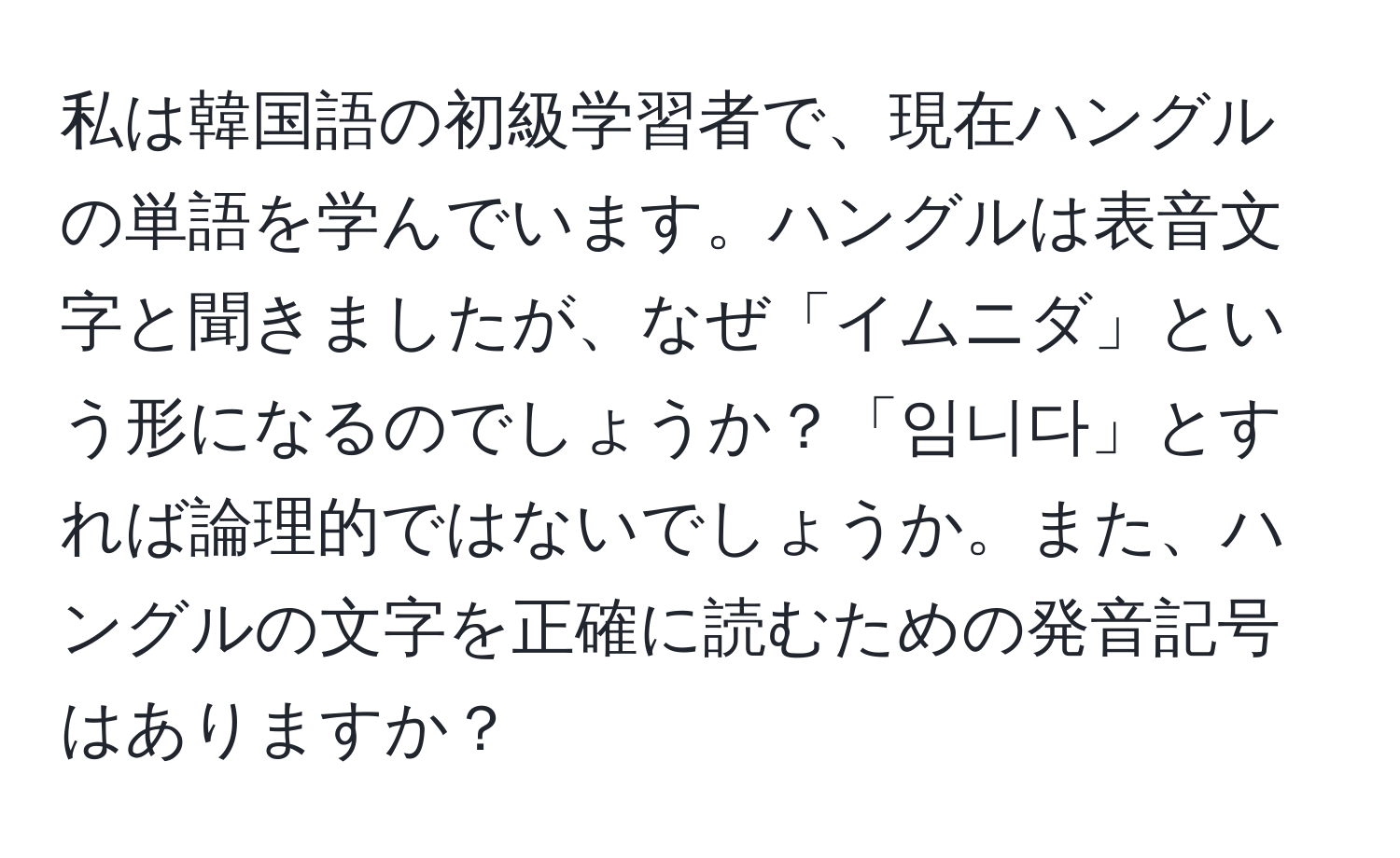 私は韓国語の初級学習者で、現在ハングルの単語を学んでいます。ハングルは表音文字と聞きましたが、なぜ「イムニダ」という形になるのでしょうか？「임니다」とすれば論理的ではないでしょうか。また、ハングルの文字を正確に読むための発音記号はありますか？