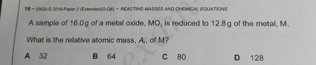 16 - (0620-S 2016-Paper 2 (Extended)/2-Q8) - REACTING MASSES AND CHEMICAL EQUATIONS
A sample of 16.0g of a metal oxide, MO, is reduced to 12.8g of the metal, M.
What is the relative atomic mass, A_r , of M?
A 32 B 64 C 80 D 128