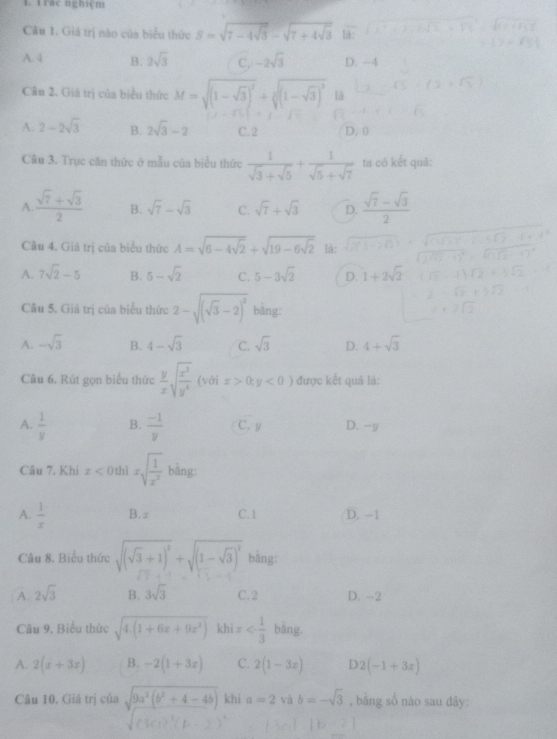 Trác nghiệm
Câu 1. Giá trị nào của biểu thức S=sqrt(7-4sqrt 3)-sqrt(7+4sqrt 3) là:
A. 4 B. 2sqrt(3) C. -2sqrt(3) D. -4
Câu 2. Giá trị của biểu thức M=sqrt((1-sqrt 3))^2+sqrt[3]((1-sqrt 3))^2 [à
A. 2-2sqrt(3) B. 2sqrt(3)-2 C. 2 D. 0
Câu 3. Trục căn thức ở mẫu của biểu thức  1/sqrt(3)+sqrt(5) + 1/sqrt(5)+sqrt(7)  ta có kết quả:
A  (sqrt(7)+sqrt(3))/2  B. sqrt(7)-sqrt(3) C. sqrt(7)+sqrt(3) D.  (sqrt(7)-sqrt(3))/2 
Câu 4. Giá trị của biểu thức A=sqrt(6-4sqrt 2)+sqrt(19-6sqrt 2) là:
A. 7sqrt(2)-5 B. 5-sqrt(2) C. 5-3sqrt(2) D. 1+2sqrt(2)
Câu 5. Giá trị của biểu thức 2-sqrt((sqrt 3)-2)^2 bǎng:
A. -sqrt(3) B. 4-sqrt(3) C. sqrt(3) D. 4+sqrt(3)
Câu 6. Rút gọn biểu thức  y/x sqrt(frac x^3)y^4(voix>0,y<0) được kết quả lả:
A.  1/y  B.  (-1)/y  C.y D. -y
Câu 7. Khi x<0</tex> thì xsqrt(frac 1)x^2 bằng:
A.  1/x  B. π C.1 D. -1
Câu 8. Biểu thức sqrt((sqrt 3)+1)^2+sqrt((1-sqrt 3))^2 bằng:
A. 2sqrt(3) B. 3sqrt(3) C. 2 D. -2
Câu 9. Biểu thức sqrt(4.(1+6x+9x^2)) khi x bǎng.
A. 2(x+3x) B. -2(1+3x) C. 2(1-3x) n 2(-1+3x)
Câu 10, Giá trị của sqrt(9a^2(b^2+4-4b)) khi a=2 và b=-sqrt(3) , bằng số nào sau dây: