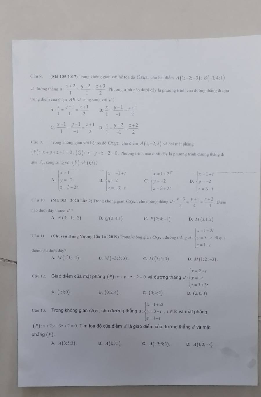 (Mã 105 2017) Trong không gian với hệ tọa độ Oxyz , cho hai điểm A(1;-2;-3);B(-1;4;1)
và đường tháng d: (x+2)/1 = (y-2)/-1 = (z+3)/2 . Phương trình nào dưới đây là phương trình của đường thắng đi qua
trung điễm của đoạn AB và song song với d ?
A.  x/1 = (y-1)/1 = (z+1)/2  B.  x/1 = (y-1)/-1 = (z+1)/2 
C.  (x-1)/1 = (y-1)/-1 = (z+1)/2  D.  x/1 = (y-2)/-1 = (z+2)/2 
Câu 9. Trong không gian với hệ toạ độ Oxyz , cho điễm A(1;-2;3) và hai mặt phāng
(P):x+y+z+1=0,(Q):x-y+z-2=0 Phương trình nào dưới đây là phương trình đường thăng đi
qua A . song song v sin (P) sqrt(a)(Q)
A. beginarrayl x=1 y=-2 z=3-2tendarray. B. beginarrayl x=-1+t y=2 z=-3-tendarray. C. beginarrayl x=1+2i y=-2 z=3+2iendarray. D. beginarrayl x=1+t y=-2 z=3-tendarray.
Câu 10. (Mã 103 - 2020 Lần 2) Trong không gian Oxyz , cho đường thắng d: (x-3)/2 = (y+1)/4 = (z+2)/-1  Điểm
nào dưới đây thuộc d ?
A. N(3;-1;-2) B. Q(2:4:1) C. P(2;4;-1) D. M(3;1:2)
Câu 11. (Chuyên Hùng Vương Gia Lai 2019) Trong không gian Oxyz , đường thắng d:beginarrayl x=1+2t y=3-t z=1-tendarray. di qua
diễm nào dưới diy?
A. M(1,3;-1). B. M(-3;5;3). C. M(3:5:3) D. M(1;2;-3).
Cầu 12. Giao điểm của mặt phẳng (P):x+y-z-2=0 và đường thẳng d:beginarrayl x=2+t y=-t z=3+3tendarray.
A. (1:1:0) B. (0;2;4) C. (0;4;2) D. (2;0;3)
Cầu 13.  Trong không gian Oxyz, cho đường thẳng đ d:beginarrayl x=1+2t y=3-t,t∈ R z=1-tendarray. và mặt phẳng
(P):x+2y-3z+2=0 0. Tìm tọa độ của điểm A là giao điểm của đường thẳng # và mặt
phẳng (P).
A. A(3;5;3) B. A(1;3;1) C. A(-3;5;3). D. A(1;2;-3)