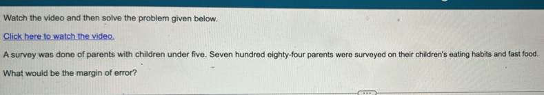 Watch the video and then solve the problem given below. 
Click here to watch the video. 
A survey was done of parents with children under five. Seven hundred eighty-four parents were surveyed on their children's eating habits and fast food. 
What would be the margin of error?