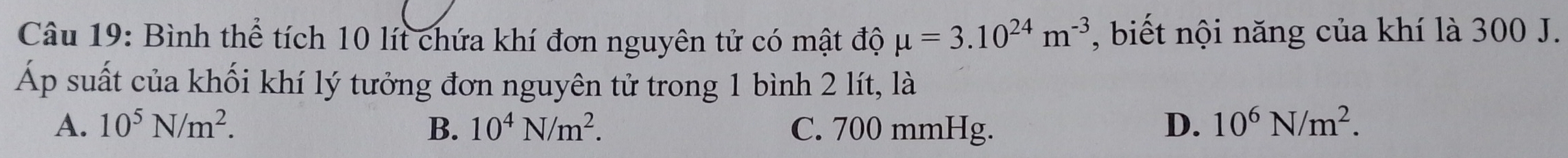 Bình thể tích 10 lít chứa khí đơn nguyên tử có mật độ mu =3.10^(24)m^(-3) , biết nội năng của khí là 300 J.
Áp suất của khối khí lý tưởng đơn nguyên tử trong 1 bình 2 lít, là
A. 10^5N/m^2. B. 10^4N/m^2. C. 700 mmHg. D. 10^6N/m^2.