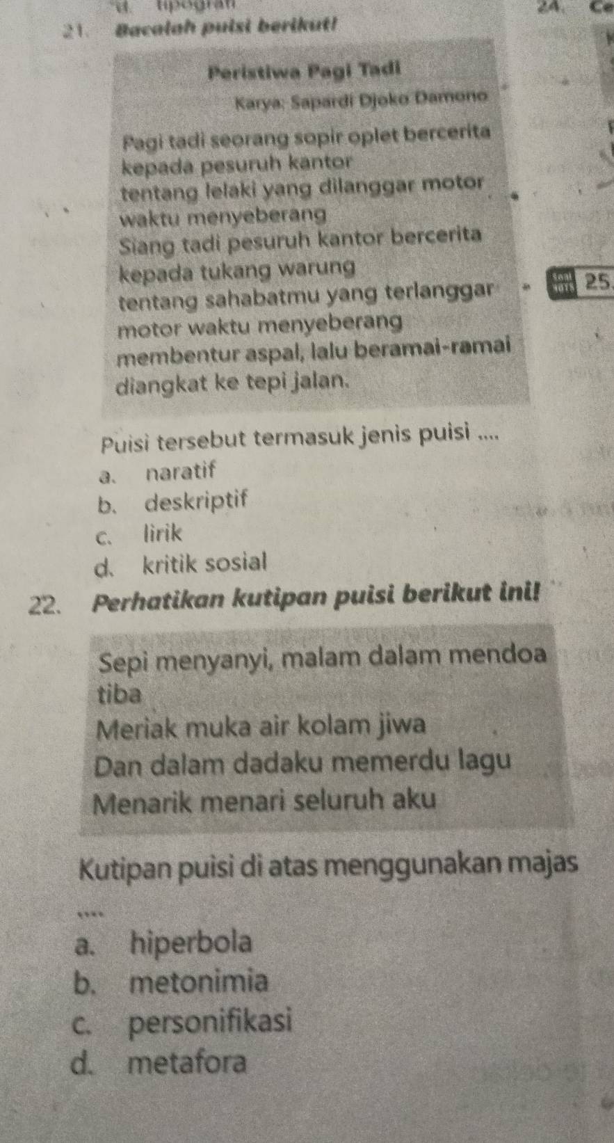 ' tpógra'' 2A. Ce
21. Bacalah puisi berikut!
Peristiwa Pagi Tadi
Karya: Sapardi Djoko Damono
Pagi tadi seorang sopir oplet bercerita
kepada pesuruh kantor
tentang lelaki yang dilanggar motor
waktu menyeberang
Sang tadi pesuruh kantor bercerita
kepada tukang warung
tentang sahabatmu yang terlanggar
25
motor waktu menyeberang
membentur aspal, lalu beramai-ramai
diangkat ke tepi jalan.
Puisi tersebut termasuk jenis puisi ....
a. naratif
b. deskriptif
c. lirik
d. kritik sosial
22. Perhatikan kutipan puisi berikut ini!
Sepi menyanyi, malam dalam mendoa
tiba
Meriak muka air kolam jiwa
Dan dalam dadaku memerdu lagu
Menarik menari seluruh aku
Kutipan puisi di atas menggunakan majas
,..
a. hiperbola
b. metonimia
c. personifikasi
d. metafora