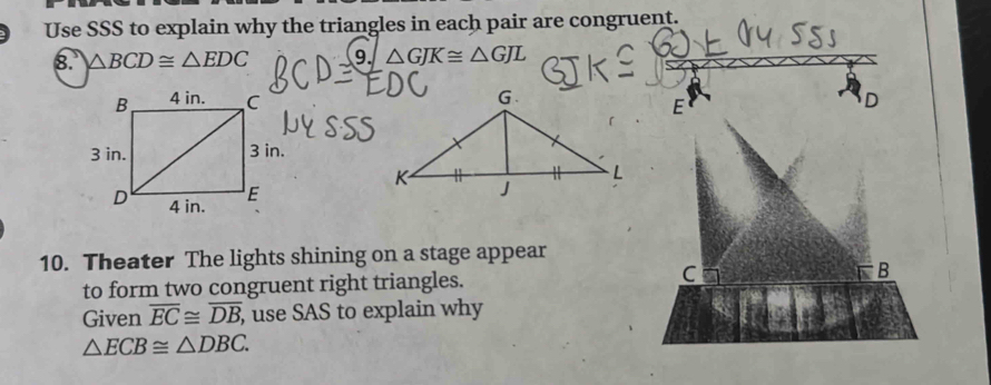 Use SSS to explain why the triangles in each pair are congruent. 
8. △ BCD≌ △ EDC 9 △ GJK≌ △ GJL
D
E
10. Theater The lights shining on a stage appear 
r 
to form two congruent right triangles. C B
Given overline EC≌ overline DB, , use SAS to explain why
△ ECB≌ △ DBC.