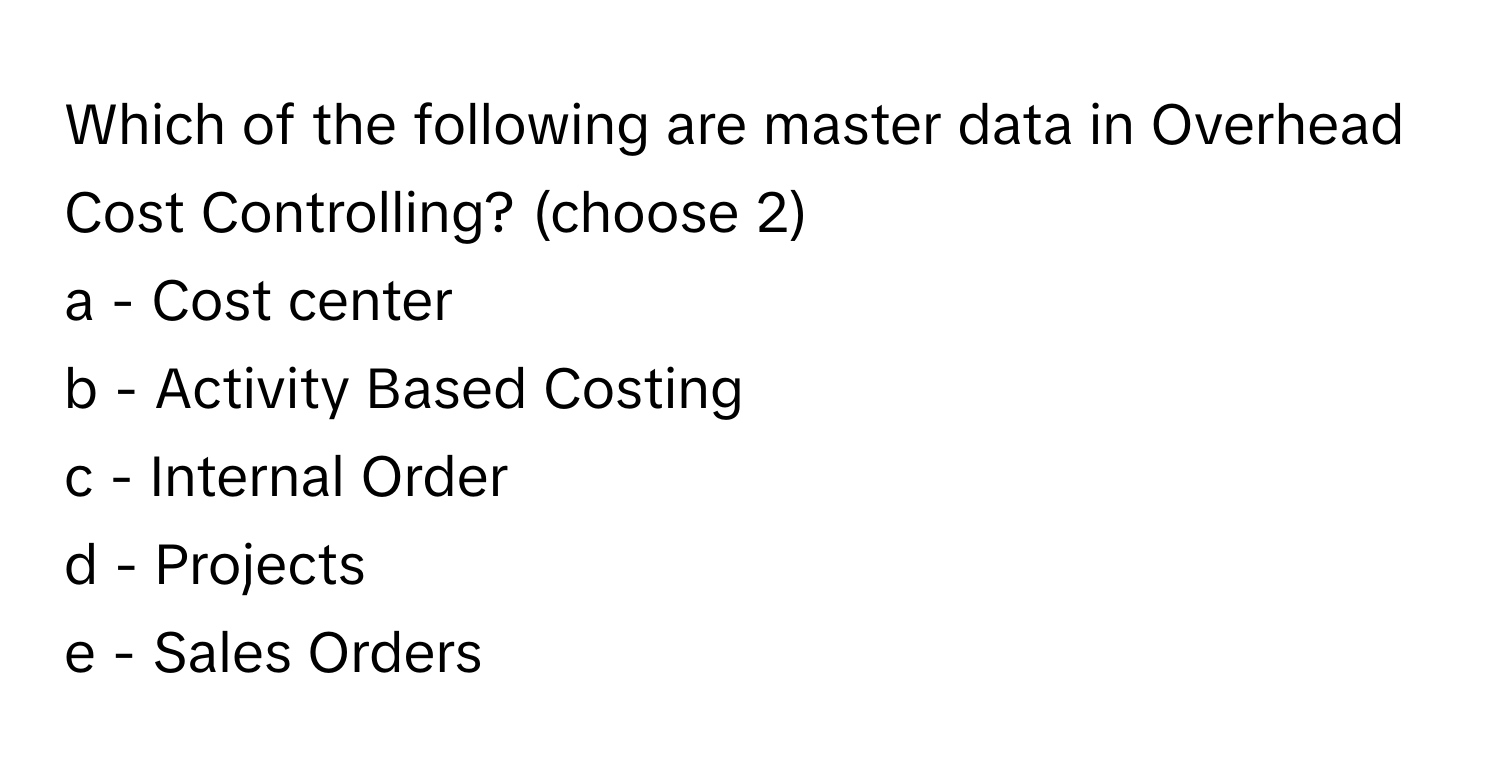 Which of the following are master data in Overhead Cost Controlling? (choose 2)

a - Cost center
b - Activity Based Costing
c - Internal Order
d - Projects
e - Sales Orders