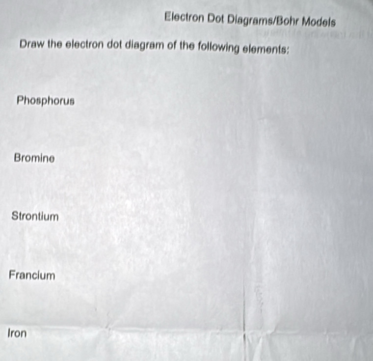 Electron Dot Diagrams/Bohr Models 
Draw the electron dot diagram of the following elements: 
Phosphorus 
Bromine 
Strontium 
Francium 
Iron