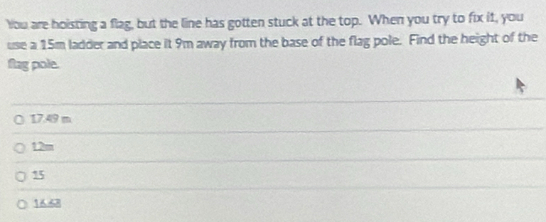 You are hoisting a flag, but the line has gotten stuck at the top. When you try to fix it, you
use a 15m ladder and place it 9m away from the base of the flag pole. Find the height of the
flag pole.
( 17.49 m
12m
15
1668