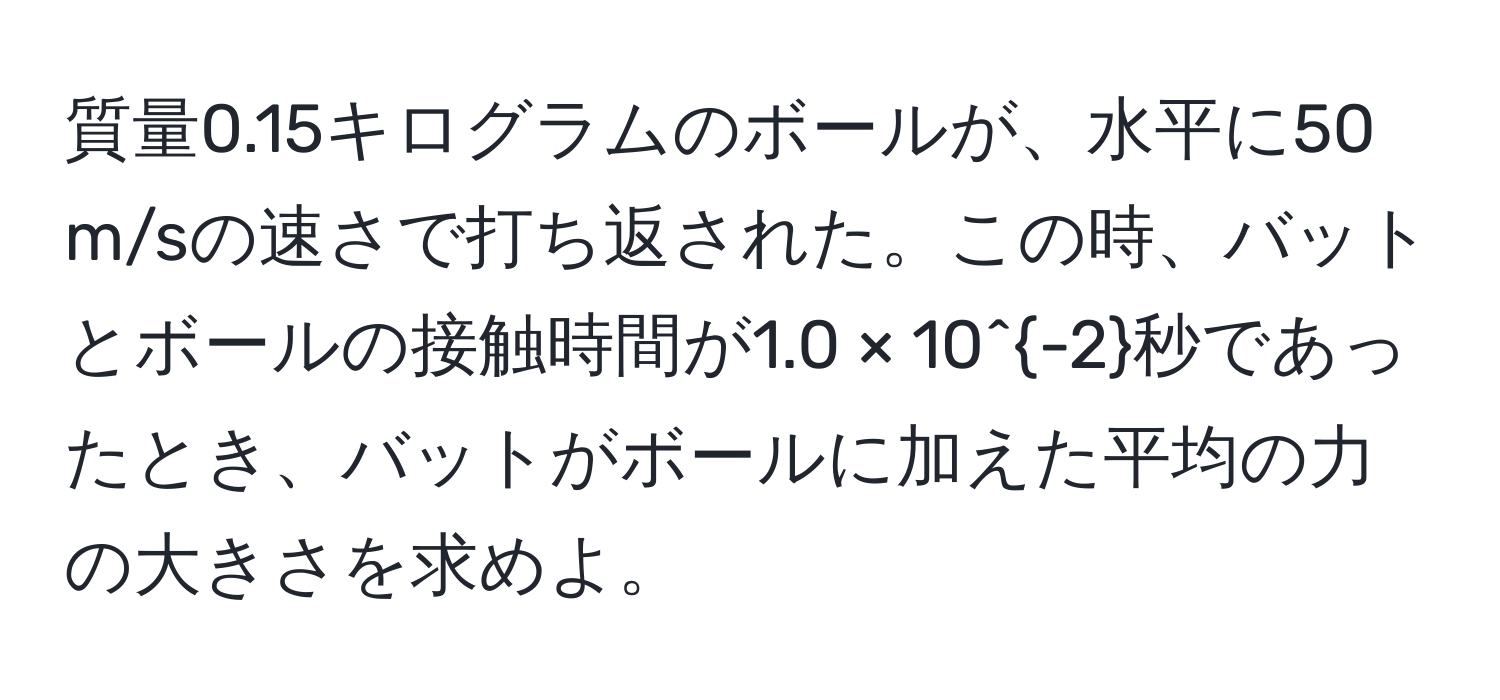 質量0.15キログラムのボールが、水平に50 m/sの速さで打ち返された。この時、バットとボールの接触時間が1.0 × 10^(-2)秒であったとき、バットがボールに加えた平均の力の大きさを求めよ。