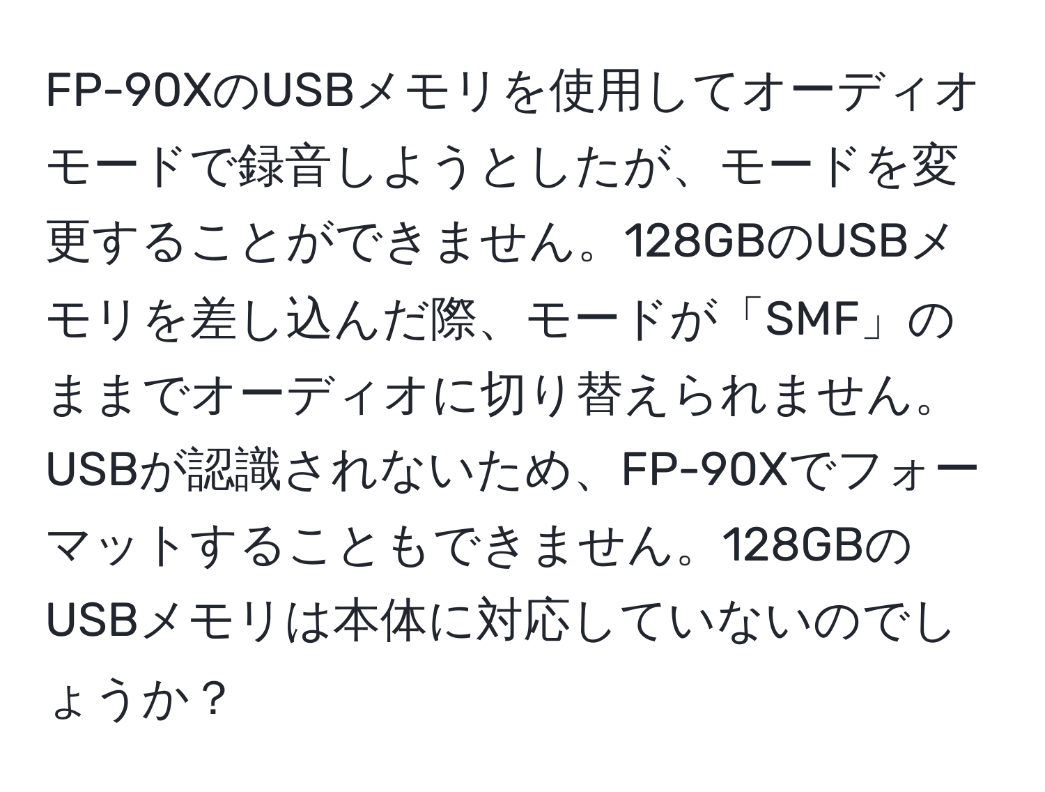 FP-90XのUSBメモリを使用してオーディオモードで録音しようとしたが、モードを変更することができません。128GBのUSBメモリを差し込んだ際、モードが「SMF」のままでオーディオに切り替えられません。USBが認識されないため、FP-90Xでフォーマットすることもできません。128GBのUSBメモリは本体に対応していないのでしょうか？