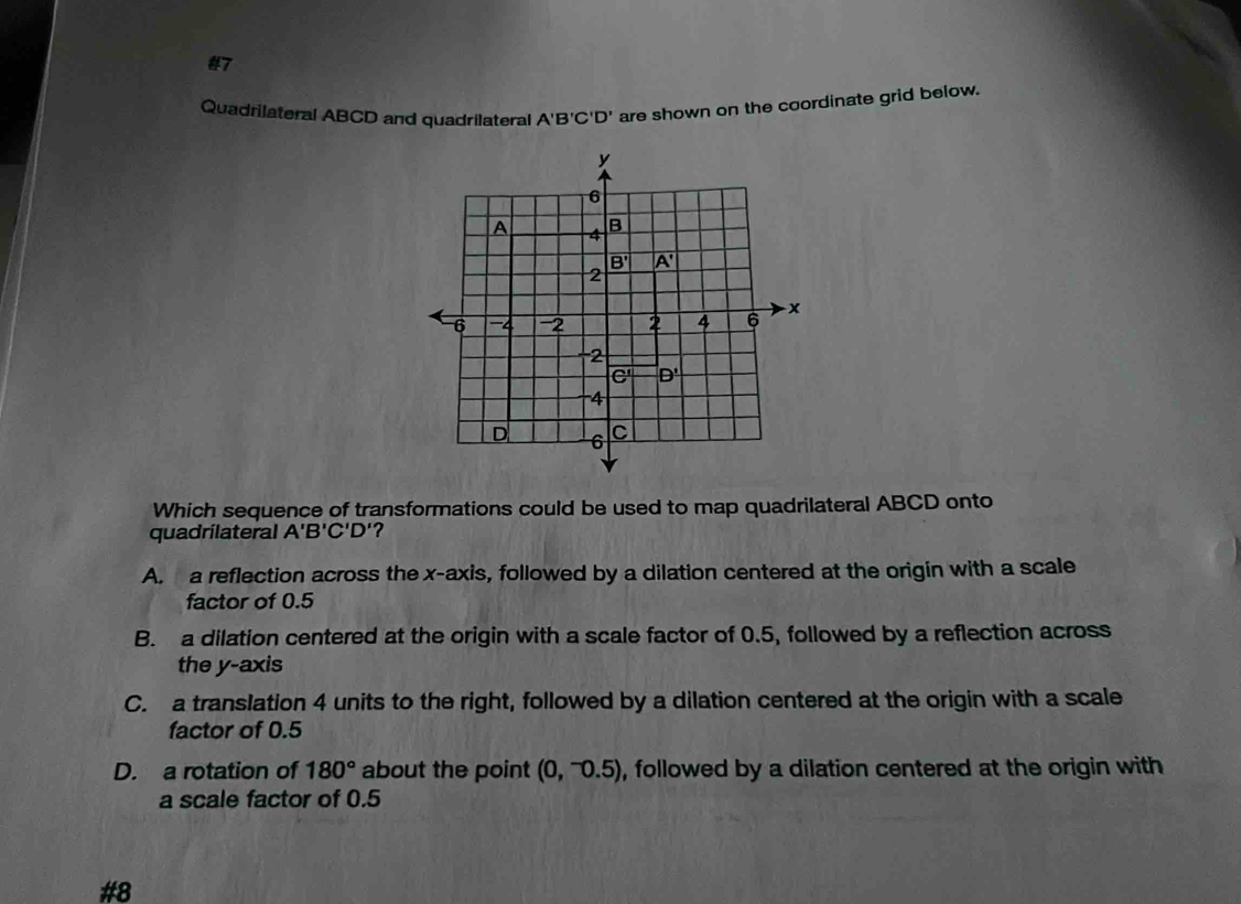 #7
Quadrilateral ABCD and quadrilateral A'B'C'D' are shown on the coordinate grid below.
Which sequence of transformations could be used to map quadrilateral ABCD onto
quadrilateral A'B'C'D' ?
A. a reflection across the x-axis, followed by a dilation centered at the origin with a scale
factor of 0.5
B. a dilation centered at the origin with a scale factor of 0.5, followed by a reflection across
the y-axis
C. a translation 4 units to the right, followed by a dilation centered at the origin with a scale
factor of 0.5
D. a rotation of 180° about the point (0,^-0.5) , followed by a dilation centered at the origin with
a scale factor of 0.5
#8