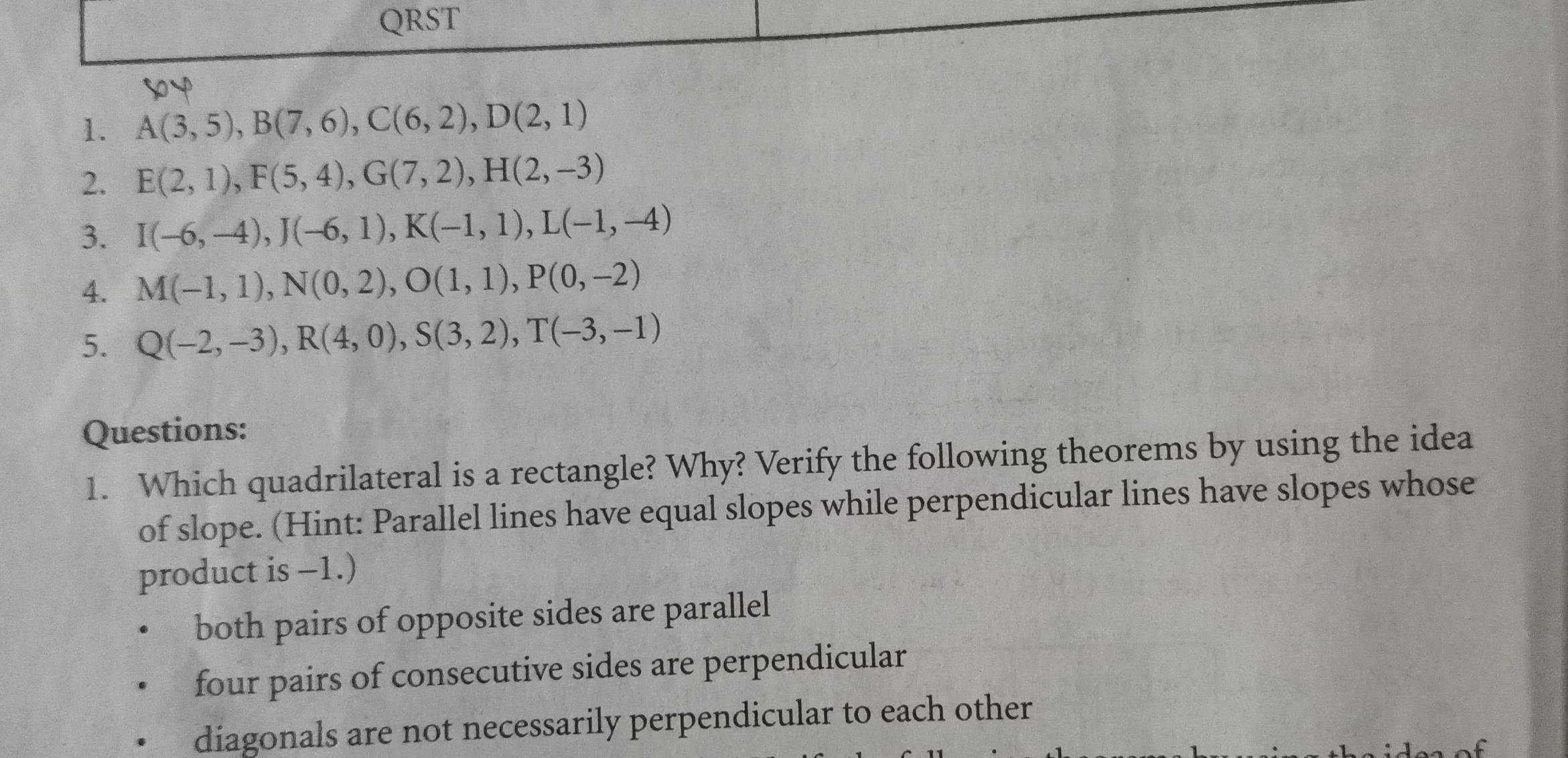 QRST
1. A(3,5), B(7,6), C(6,2), D(2,1)
2. E(2,1), F(5,4), G(7,2), H(2,-3)
3. I(-6,-4), J(-6,1), K(-1,1), L(-1,-4)
4. M(-1,1), N(0,2), O(1,1), P(0,-2)
5. Q(-2,-3), R(4,0), S(3,2), T(-3,-1)
Questions:
1. Which quadrilateral is a rectangle? Why? Verify the following theorems by using the idea
of slope. (Hint: Parallel lines have equal slopes while perpendicular lines have slopes whose
product is -1.)
both pairs of opposite sides are parallel
four pairs of consecutive sides are perpendicular
diagonals are not necessarily perpendicular to each other