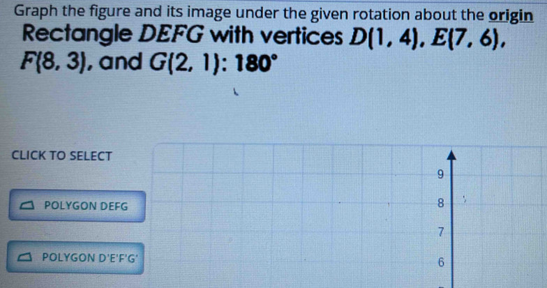 Graph the figure and its image under the given rotation about the origin
Rectangle DEFG with vertices D(1,4), E(7,6),
F(8,3) , and G(2,1):180°
CLICK TO SELECT
9
POLYGON DEFG
8
7
POLYGON D'E'F'G' 6