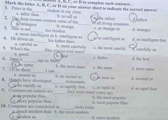 answer A, B, C, or D to complete each sentence .
Mark the letter A, B, C, or D on your answer sheet to indicate the correct answer.
1. Peter is the student in my class.
a. taller than b. so tall as c the tallest d.tallest
2. The deep oceans contain some of the_ of all living creatures.
astrangest b. strange c. as strange as d. stranger
3. Jane is not_ her brother.
a. more intelligent as b. intelligent as so intelligent as d. so intelligent that
4. He drives as_ his father does.
a. careful as b. more carefully c. the most careful d. carefully as
5. What's the_ film you've ever seen?
a. good b. best c. better d. the best
6. Jane is_ age as Mary.
a. as same b. the most same c. the same d. more same
7. I'll be there_ I can.
a. sooner as b. no sooner as c. as soon as d. soonest as
8. Hotels have developed_ restaurants.
a as rapidly as b. so rapidly that c. as rapid as d. as rapid than
9. Commercial centres are_ they were many years ago.
a. as popular than b. the most popular.
c. more popular than d. most popular than
10. Computer are considered as _tools today
a . much modern than b. the most modern
c. modern as d. more modern