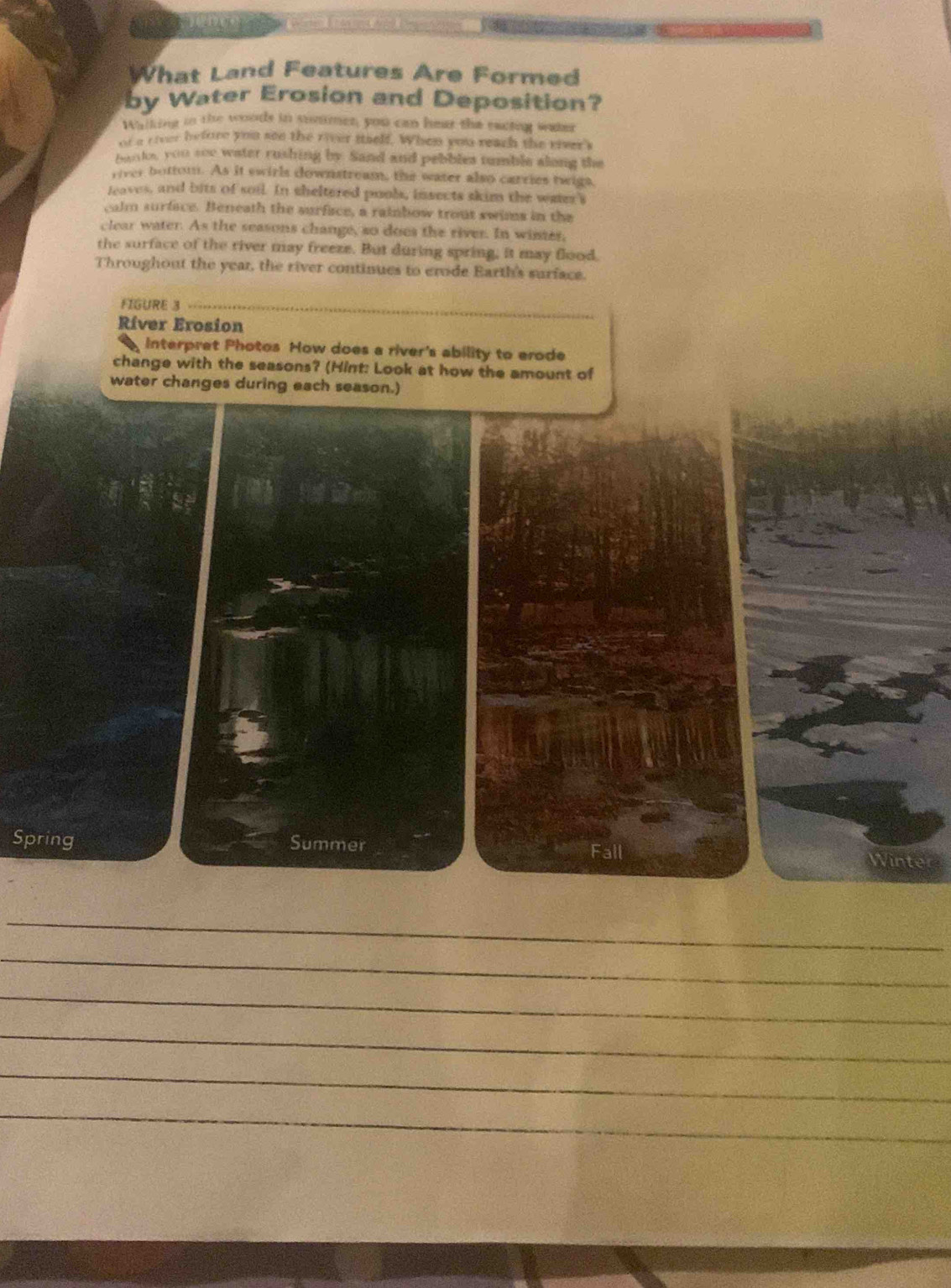 What Land Features Are Formed 
by Water Erosion and Deposition? 
Walking tn the woods in soumer, you can hear the racing water 
nt a civer before you sen the river iself. When you reach the rieers 
hants, you soc water rushing by. Sand and pebbles tumble along the 
river bottom. As it swirls downstream, the water also carries twigs, 
leaves, and bits of soil. In sheltered pools, insects skim the weer's 
calm surface. Beneath the surface, a rainbow trout swims in the 
clear water. As the seasons change, so does the river. In wines, 
the surface of the river may freeze. But during spring, it may flood. 
Throughout the year, the river continues to erode Earth's surface. 
FIGURE 3 
Ríver Erosion 
interpret Photos How does a river's ability to erode 
change with the seasons? (Hint: Look at how the amount of 
water changes during each season.) 
Spring Summer Fall 
Winte 
_ 
_ 
_ 
_ 
_ 
_