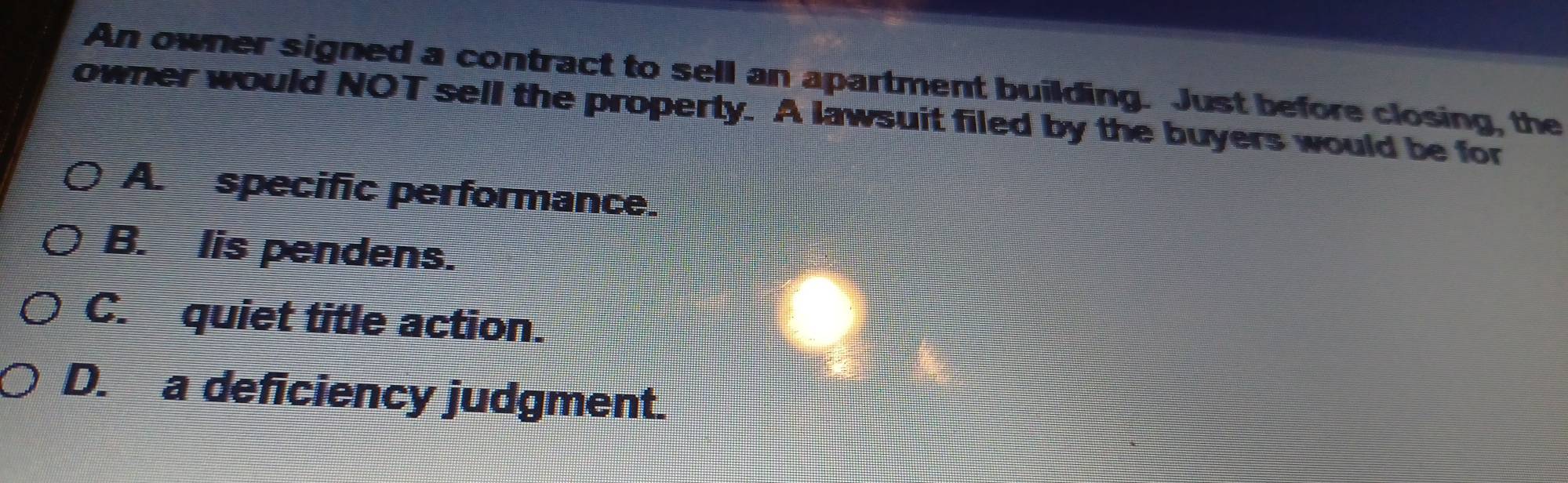 An owner signed a contract to sell an apartment building. Just before closing, the
owner would NOT sell the property. A lawsuit filed by the buyers would be for
A. specific performance.
B. lis pendens.
C. quiet title action.
D. a deficiency judgment.