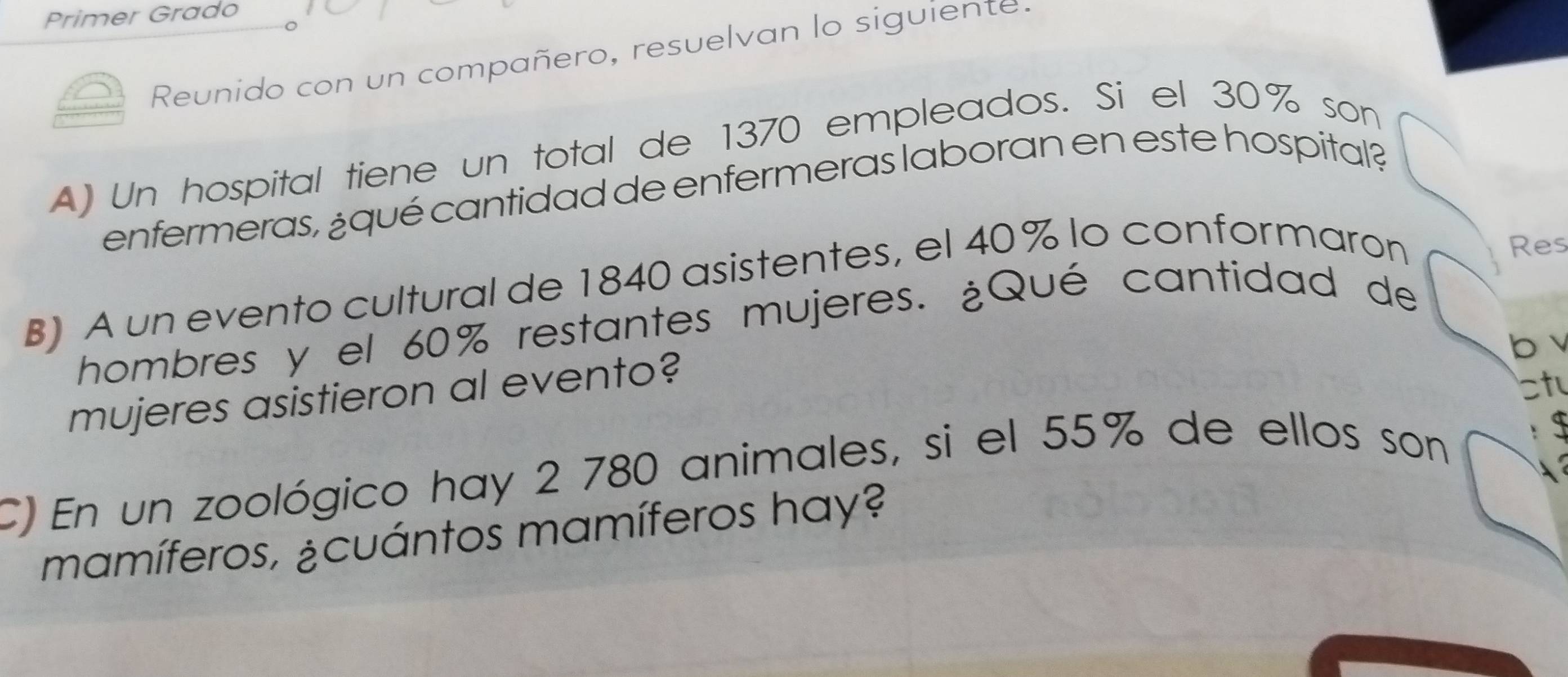 Primer Grado 
Reunido con un compañero, resuelvan lo siguiente. 
A) Un hospital tiene un total de 1370 empleados. Si el 30% son 
enfermeras, ¿qué cantidad de enfermeras laboran en este hospital? 
B) A un evento cultural de 1840 asistentes, el 40% lo conformaron 
Res 
hombres y el 60% restantes mujeres. ¿Qué cantidad de 
b 
mujeres asistieron al evento? 
ctu 
C) En un zoológico hay 2 780 animales, si el 55% de ellos son 
mamíferos, ¿cuántos mamíferos hay?