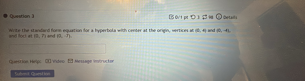 つ3 98 i Details 
Write the standard form equation for a hyperbola with center at the origin, vertices at (0,4) and (0,-4), 
and foci at (0,7) and (0,-7). 
Question Help: Video Message instructor 
Submit Question