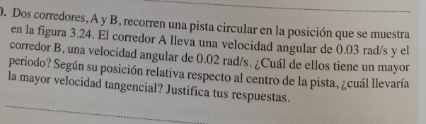 Dos corredores, A y B, recorren una pista circular en la posición que se muestra 
en la figura 3.24. El corredor A lleva una velocidad angular de 0.03 rad/s y el 
corredor B, una velocidad angular de 0.02 rad/s. ¿Cuál de ellos tiene un mayor 
periodo? Según su posición relativa respecto al centro de la pista, ¿cuál llevaría 
_ 
la mayor velocidad tangencial? Justifica tus respuestas.