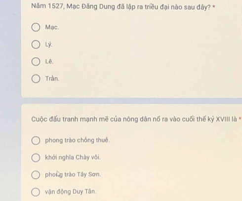 Năm 1527, Mạc Đăng Dung đã lập ra triều đại nào sau đây? *
Mạc.
Lý.
Lê.
Tràn.
Cuộc đấu tranh mạnh mẽ của nông dân nố ra vào cuối thế kỷ XVIII là *
phong trào chống thué.
khởi nghĩa Chày vôi.
phong trào Tây Sơn.
vận động Duy Tân.