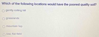 Which of the following locations would have the poorest quality soil?
gently roiling hill
grasslands
mountain top
low, flat field