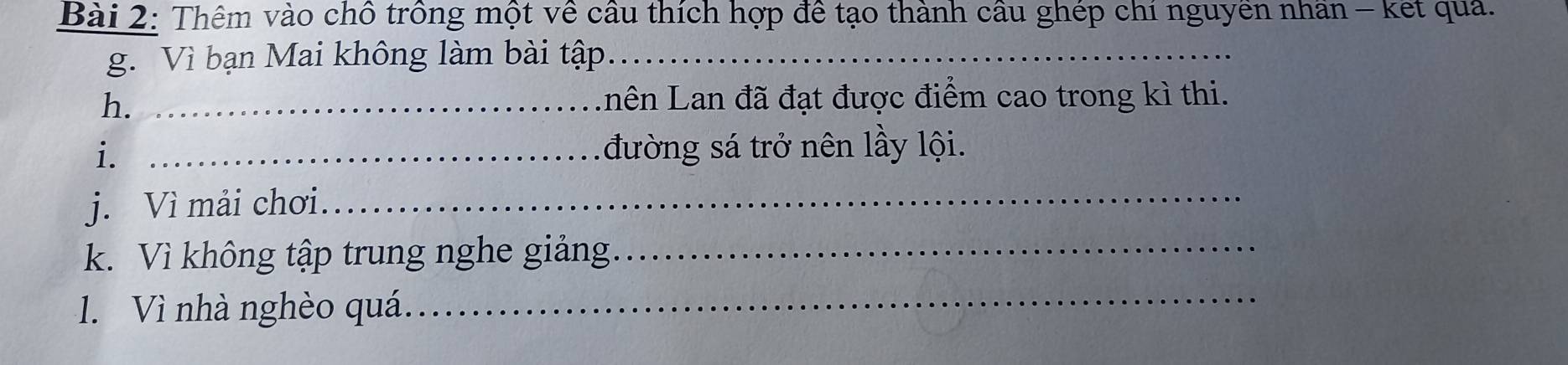 Thêm vào chỗ trồng một về cầu thích hợp để tạo thành cầu ghép chi nguyen nhan - kết quả. 
g. Vì bạn Mai không làm bài tập_ 
h. _Lên Lan đã đạt được điểm cao trong kì thi. 
i. _đường sá trở nên lầy lội. 
j. Vì mải chơi_ 
k. Vì không tập trung nghe giảng._ 
1. Vì nhà nghèo quá._