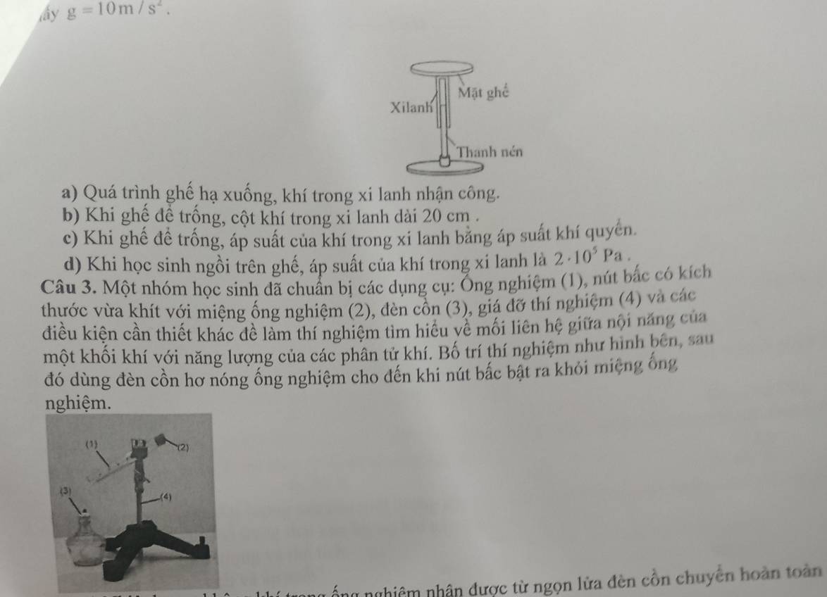 My g=10m/s^2.
a) Quá trình ghế hạ xuống, khí trong xi lanh nhận công.
b) Khi ghề đề trống, cột khí trong xi lanh dài 20 cm.
c) Khi ghế đề trống, áp suất của khí trong xi lanh bằng áp suất khí quyển.
d) Khi học sinh ngồi trên ghế, áp suất của khí trong xi lanh là 2· 10^5Pa
Câu 3. Một nhóm học sinh đã chuẩn bị các dụng cụ: Ống nghiệm (1), nút bắc có kích
thước vừa khít với miệng ống nghiệm (2), đèn cồn (3), giá đỡ thí nghiệm (4) và các
điều kiện cần thiết khác đề làm thí nghiệm tìm hiểu về mối liên hệ giữa nội năng của
một khối khí với năng lượng của các phân tử khí. Bố trí thí nghiệm như hình bên, sau
đó dùng đèn cồn hơ nóng ống nghiệm cho đến khi nút bắc bật ra khỏi miệng ống
nghiệm.
ổng nghiêm nhân được từ ngọn lửa đèn cồn chuyên hoàn toàn