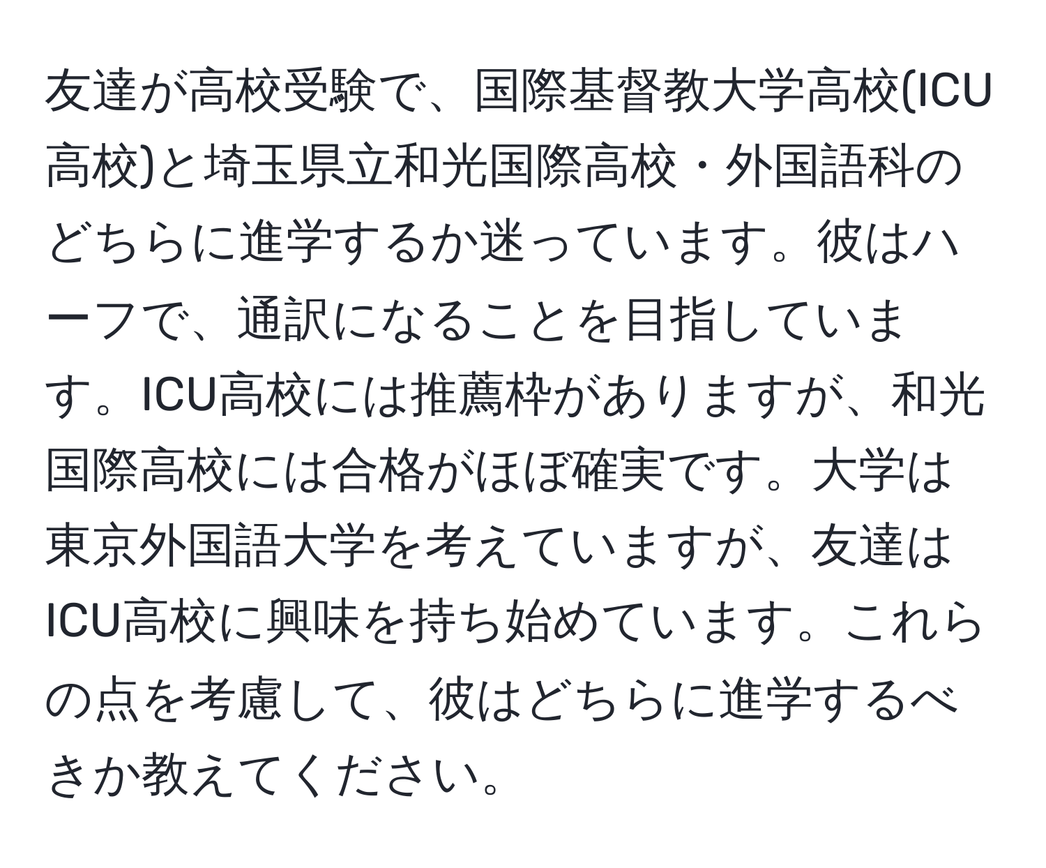 友達が高校受験で、国際基督教大学高校(ICU高校)と埼玉県立和光国際高校・外国語科のどちらに進学するか迷っています。彼はハーフで、通訳になることを目指しています。ICU高校には推薦枠がありますが、和光国際高校には合格がほぼ確実です。大学は東京外国語大学を考えていますが、友達はICU高校に興味を持ち始めています。これらの点を考慮して、彼はどちらに進学するべきか教えてください。