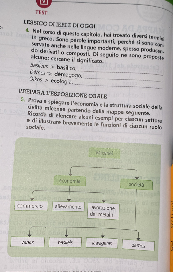 TEST 
LESSICO DI IERI E DI OGGI 
4. Nel corso di questo capitolo, hai trovato diversi termini 
in greco. Sono parole importanti, perché si sono con 
servate anche nelle lingue moderne, spesso producen- 
do derivati o composti. Di seguito ne sono proposte 
alcune: cercane il significato. 
Basiléus > basilico, 
Démos > demagogo, 
_ 
_ 
Oikos > ecologia,_ 
PREPARA L'ESPOSIZIONE ORALE 
5. Prova a spiegare l’economia e la struttura sociale della 
civiltà micenea partendo dalla mappa seguente. 
Ricorda di elencare alcuni esempi per ciascun settore 
e di illustrare brevemente le funzioni di ciascun ruolo 
sociale.