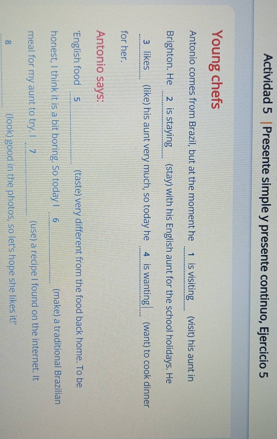 Actividad 5 |Presente simple y presente continuo, Ejercicio 5 
Young chefs 
Antonio comes from Brazil, but at the moment he __1__is visiting___ (visit) his aunt in 
Brighton. He __2_ is staying___ (stay) with his English aunt for the school holidays. He 
3 likes (like) his aunt very much, so today he 4is wanting (want) to cook dinner 
for her. 
Antonio says: 
‘English food 5_ (taste) very different from the food back home. To be 
honest, I think it is a bit boring. So today I 6_ (make) a traditional Brazilian 
meal for my aunt to try. I __7 (use) a recipe I found on the internet. It 
_8 (look) good in the photos, so let’s hope she likes it!'