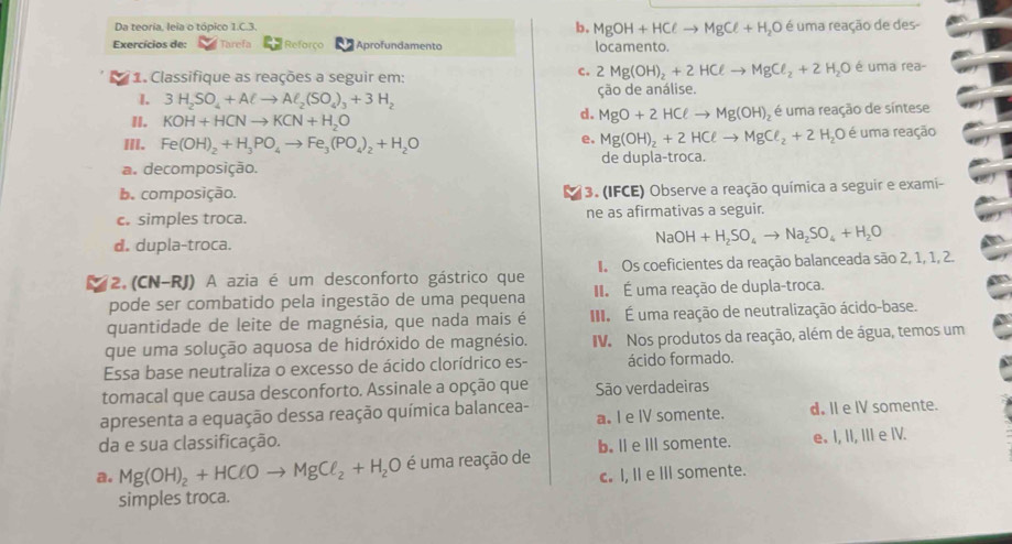 Da teoria, leia o tópico 1.C.3. b. MgOH+HClto MgCl+H_2O é uma reação de des-
Exercícios de: Tarefa Reforço Aprofundamento locamento.
1. Classifique as reações a seguir em:
c. 2Mg(OH)_2+2HClto MgCl_2+2H_2O é uma rea-
1. 3H_2SO_4+Alto Al_2(SO_4)_3+3H_2 ção de análise.
II. KOH+HCNto KCN+H_2O é uma reação de síntese
d. MgO+2HCell to Mg(OH)_2
III. Fe(OH)_2+H_3PO_4to Fe_3(PO_4)_2+H_2O é uma reação
e. Mg(OH)_2+2HCell to MgCl_2+2H_2O
a. decomposição. de dupla-troca.
b. composição. (3. (IFCE) Observe a reação química a seguir e exami-
c. simples troca. ne as afirmativas a seguir.
d. dupla-troca.
NaOH+H_2SO_4to Na_2SO_4+H_2O
2.(CN-RJ) A azia é um desconforto gástrico que I Os coeficientes da reação balanceada são 2, 1, 1, 2.
pode ser combatido pela ingestão de uma pequena I. É uma reação de dupla-troca.
quantidade de leite de magnésia, que nada mais é I  É uma reação de neutralização ácido-base.
que uma solução aquosa de hidróxido de magnésio. IV. Nos produtos da reação, além de água, temos um
Essa base neutraliza o excesso de ácido clorídrico es- ácido formado.
tomacal que causa desconforto. Assinale a opção que São verdadeiras
apresenta a equação dessa reação química balancea- a. I e IV somente. d. II e IV somente.
da e sua classificação.
a. Mg(OH)_2+HClOto MgCl_2+H_2O é uma reação de b.l e Il somente. e. I, II, III e IV.
simples troca. c. I, II e III somente.